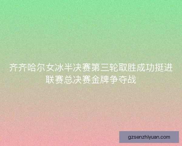 齐齐哈尔女冰半决赛第三轮取胜成功挺进联赛总决赛金牌争夺战
