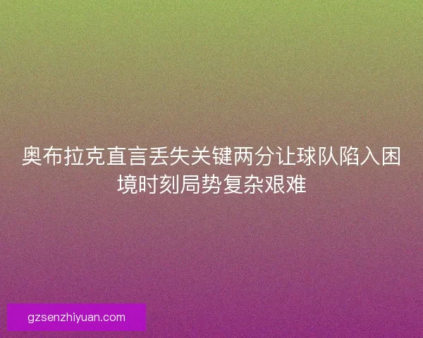 奥布拉克直言丢失关键两分让球队陷入困境时刻局势复杂艰难
