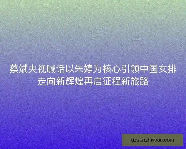 蔡斌央视喊话以朱婷为核心引领中国女排走向新辉煌再启征程新旅路