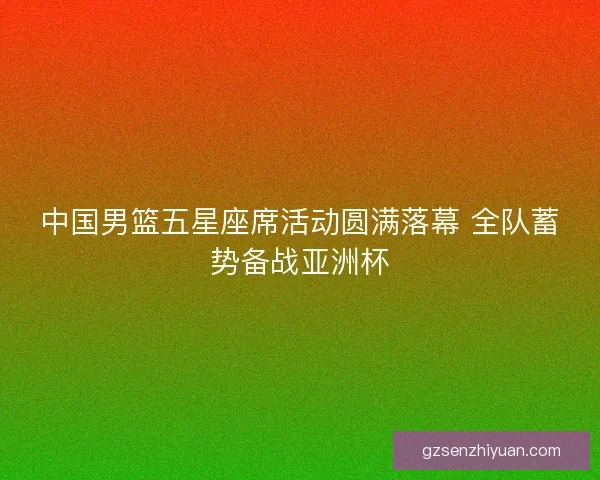 中国男篮五星座席活动圆满落幕 全队蓄势备战亚洲杯