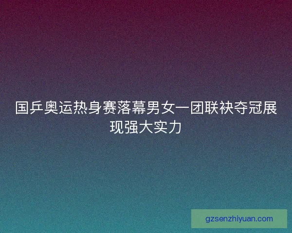 国乒奥运热身赛落幕男女一团联袂夺冠展现强大实力